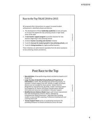 4/10/2019
4
(c)PAshley2018
Race to the Top TALAS 2010 to 2015
NC proposed other interventions to support increased student
achievement in identified schools and districts:
1. The development of three leadership academies to train principals
to increase the pipeline for low achieving schools in high needs
areas of the state
2. A new teacher support program to provide induction for new
teachers beginning in low achieving schools
3. A district teacher recruiting and retention initiative
4. Funds for bonuses for student growth in low achieving schools, and
5. Funds for hiring incentives for highly qualified teachers.
These initiatives are administered separately from the direct assistance
to low achieving schools and districts.
(c)PAshley2018
Post Race to the Top
• New definition of low-performing schools and districts based on A-F
designation
• Larger Number of Identified Schools/Reduced Proportion of
Intervention: In 2016, 581 identified low-performing schools, 75
received in school support from DPI. Schools in largest 10 schools
districts are not included for direct service. Sixteen districts
designated as low-performing. By 2018, number receiving support
has dropped to 35. District and School Transformation division
eliminated and resources consolidated in Educator Support.
• Modified Service Delivery Model: Begins with School Improvement
Plan (SIP) developed by school or district, followed by
Comprehensive Needs Assessment , deep data dive including
student survey and CNA unpacking. Professional development and
coaching tied to SIP.
• Service Support Teams serve as coordinating mechanism for
providing assistance to schools and districts across the state
 