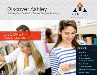 Discover Ashley
A Complete Guide for Online Degree Students
DISCOVER
ASHLEY UNIVERSITY
Welcome
Quick Facts
Online Divisions
Reasons to Choose
Stay Ahead
Online Programs
Extensive Possibilities
Ashley Cares
A S H L E Y
U N I V E R S I T Y
INSIDE
 