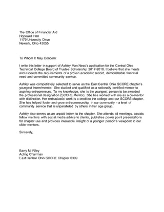 The Office of Financial Aid
Hopewell Hall
1179 University Drive
Newark, Ohio 43055
To Whom It May Concern:
I write this letter in support of Ashley Van Ness’s application for the Central Ohio
Technical College Board of Trustee Scholarship 2017-2018. I believe that she meets
and exceeds the requirements of a proven academic record, demonstrable financial
need and committed community service.
Ashley was competitively selected to serve as the East Central Ohio SCORE chapter’s
youngest intern/mentor. She studied and qualified as a nationally certified mentor to
aspiring entrepreneurs. To my knowledge, she is the youngest person to be awarded
the professional designation (SCORE Mentor). She has worked with me as a co-mentor
with distinction. Her enthusiastic work is a credit to the college and our SCORE chapter.
She has helped foster and grow entrepreneurship in our community - a level of
community service that is unparalleled by others in her age group.
Ashley also serves as an unpaid intern to the chapter. She attends all meetings, assists
fellow mentors with social media advice to clients, publishes power point presentations
for chapter use and provides invaluable insight of a younger person’s viewpoint to our
older mentors.
Sincerely,
Barry M. Riley
Acting Chairman
East Central Ohio SCORE Chapter 0399
 