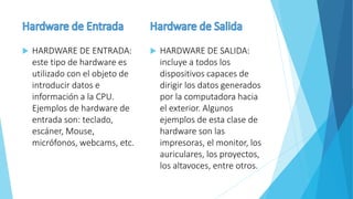  HARDWARE DE ENTRADA:
este tipo de hardware es
utilizado con el objeto de
introducir datos e
información a la CPU.
Ejemplos de hardware de
entrada son: teclado,
escáner, Mouse,
micrófonos, webcams, etc.
 HARDWARE DE SALIDA:
incluye a todos los
dispositivos capaces de
dirigir los datos generados
por la computadora hacia
el exterior. Algunos
ejemplos de esta clase de
hardware son las
impresoras, el monitor, los
auriculares, los proyectos,
los altavoces, entre otros.
 