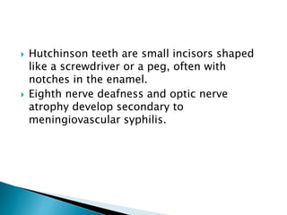  Hutchinson teeth are small incisors shaped
like a screwdriver or a peg, often with
notches in the enamel.
 Eighth nerve deafness and optic nerve
atrophy develop secondary to
meningiovascular syphilis.
 