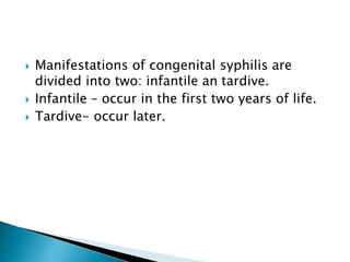  Manifestations of congenital syphilis are
divided into two: infantile an tardive.
 Infantile – occur in the first two years of life.
 Tardive- occur later.
 