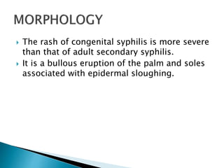  The rash of congenital syphilis is more severe
than that of adult secondary syphilis.
 It is a bullous eruption of the palm and soles
associated with epidermal sloughing.
 