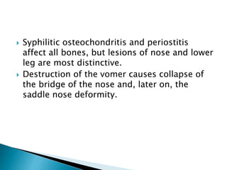  Syphilitic osteochondritis and periostitis
affect all bones, but lesions of nose and lower
leg are most distinctive.
 Destruction of the vomer causes collapse of
the bridge of the nose and, later on, the
saddle nose deformity.
 