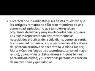    El carácter de los indigetes y sus fiestas muestran que
    los antiguos romanos no sólo eran miembros de una
    comunidad agrícola sino que también estaban
    orgullosos de luchar y muy involucrados con la guerra.
    Los dioses representaban distintivamente las
    necesidades prácticas de la vida diaria, como las sentía
    la comunidad romana a la que pertenecían. A la cabeza
    del panteón primitivo se encontraba la tríada Júpiter,
    Marte y Quirino (cuyos tres sacerdotes, tenían el mayor
    rango), y Jano y Vesta. Estos dioses antiguos tenían
    poca individualidad, y sus historias personales carecían
    de matrimonios y genealogías.
 