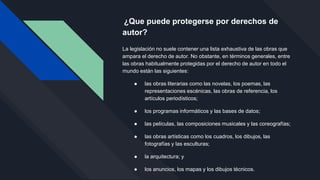 ¿Que puede protegerse por derechos de
autor?
La legislación no suele contener una lista exhaustiva de las obras que
ampara el derecho de autor. No obstante, en términos generales, entre
las obras habitualmente protegidas por el derecho de autor en todo el
mundo están las siguientes:
● las obras literarias como las novelas, los poemas, las
representaciones escénicas, las obras de referencia, los
artículos periodísticos;
● los programas informáticos y las bases de datos;
● las películas, las composiciones musicales y las coreografías;
● las obras artísticas como los cuadros, los dibujos, las
fotografías y las esculturas;
● la arquitectura; y
● los anuncios, los mapas y los dibujos técnicos.
 