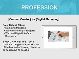 PROFESSION
Potential Job Titles:
• Marketing Managers
• Search Marketing Strategists
• Web and Digital Interface
Designers
BRAND ARCHETYPE -I am a
creator archetype so my work is out
of the box kind of thinking. I want to
be as creative as possible
[Content Creator] for [Digital Marketing]
 
