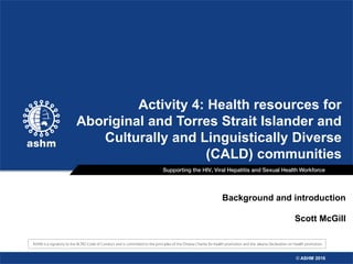 © ASHM 2016© ASHM 2016
Background and introduction
Scott McGill
Activity 4: Health resources for
Aboriginal and Torres Strait Islander and
Culturally and Linguistically Diverse
(CALD) communities
© ASHM 2016
 