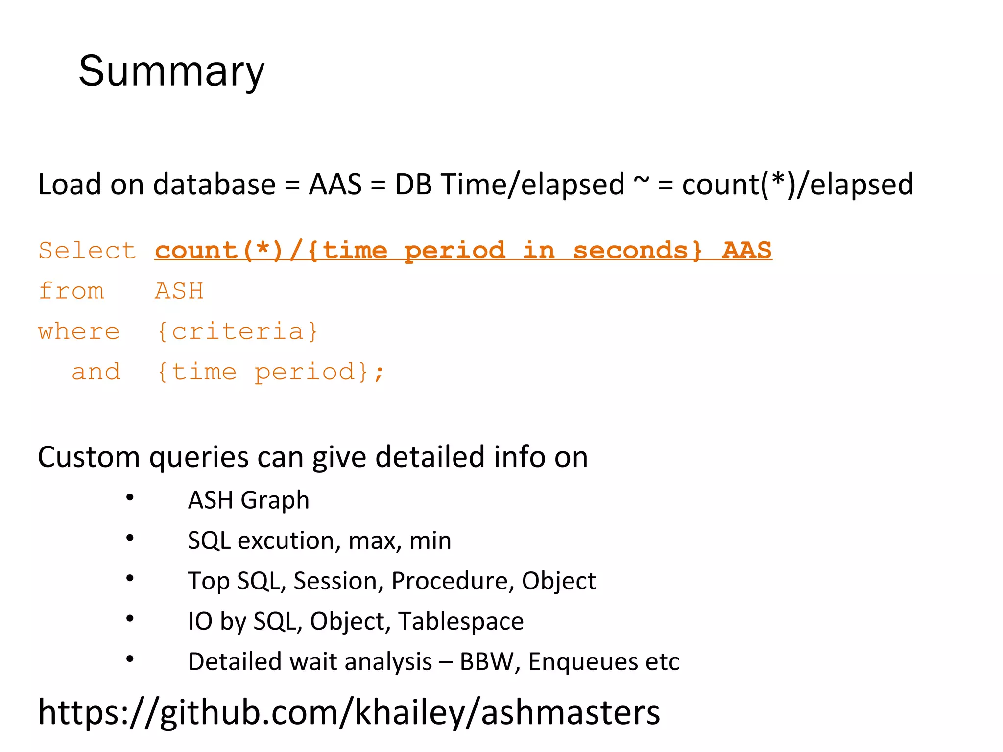 Summary
Load on database = AAS = DB Time/elapsed ~ = count(*)/elapsed
Select count(*)/{time period in seconds} AAS
from ASH
where {criteria}
and {time period};
Custom queries can give detailed info on
• ASH Graph
• SQL excution, max, min
• Top SQL, Session, Procedure, Object
• IO by SQL, Object, Tablespace
• Detailed wait analysis – BBW, Enqueues etc
https://github.com/khailey/ashmasters
 