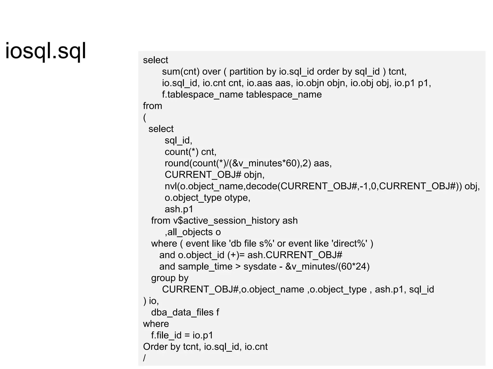 iosql.sql select
sum(cnt) over ( partition by io.sql_id order by sql_id ) tcnt,
io.sql_id, io.cnt cnt, io.aas aas, io.objn objn, io.obj obj, io.p1 p1,
f.tablespace_name tablespace_name
from
(
select
sql_id,
count(*) cnt,
round(count(*)/(&v_minutes*60),2) aas,
CURRENT_OBJ# objn,
nvl(o.object_name,decode(CURRENT_OBJ#,-1,0,CURRENT_OBJ#)) obj,
o.object_type otype,
ash.p1
from v$active_session_history ash
,all_objects o
where ( event like 'db file s%' or event like 'direct%' )
and o.object_id (+)= ash.CURRENT_OBJ#
and sample_time > sysdate - &v_minutes/(60*24)
group by
CURRENT_OBJ#,o.object_name ,o.object_type , ash.p1, sql_id
) io,
dba_data_files f
where
f.file_id = io.p1
Order by tcnt, io.sql_id, io.cnt
/
 