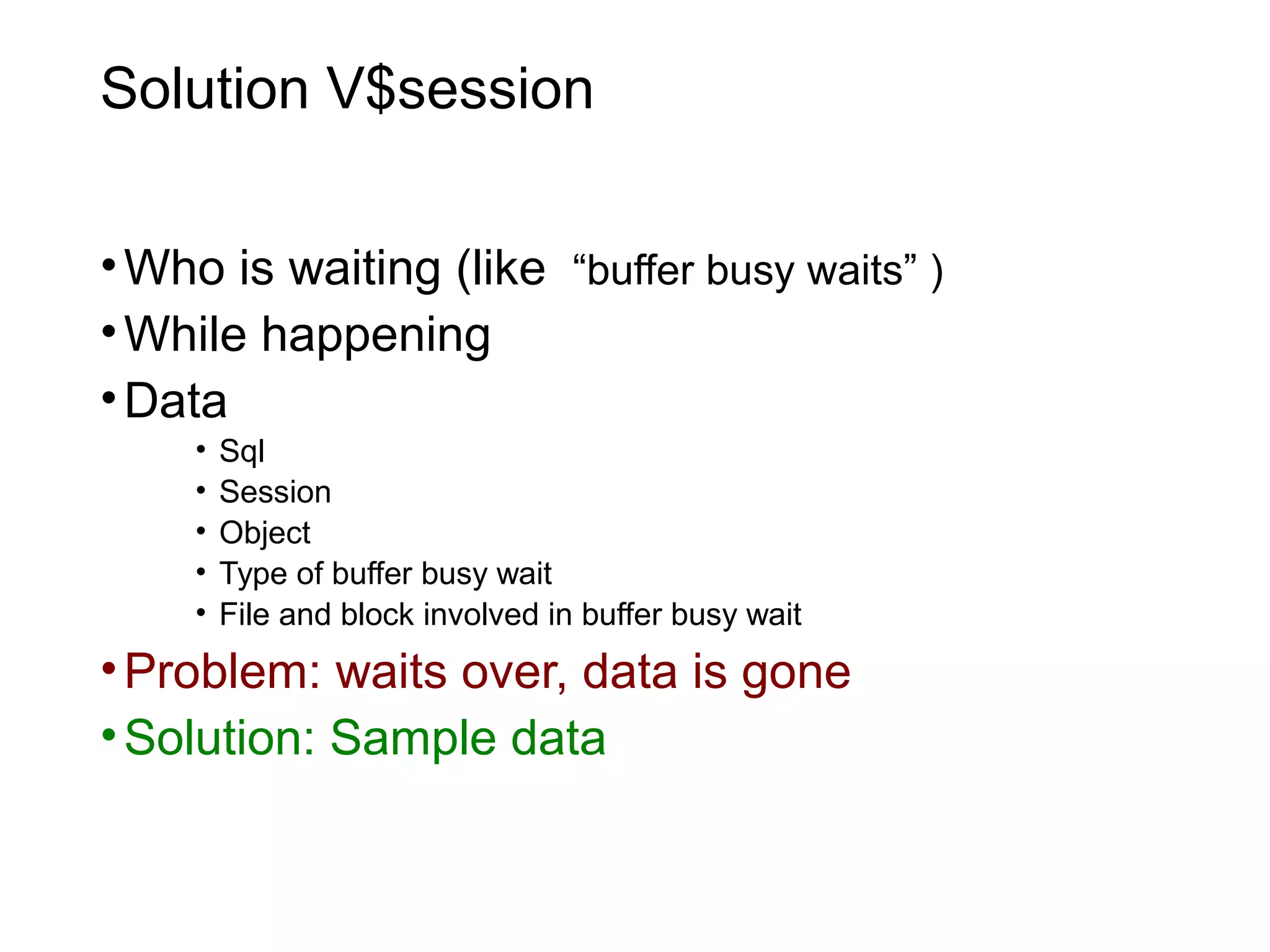 Solution V$session
•Who is waiting (like “buffer busy waits” )
•While happening
•Data
• Sql
• Session
• Object
• Type of buffer busy wait
• File and block involved in buffer busy wait
•Problem: waits over, data is gone
•Solution: Sample data
 
