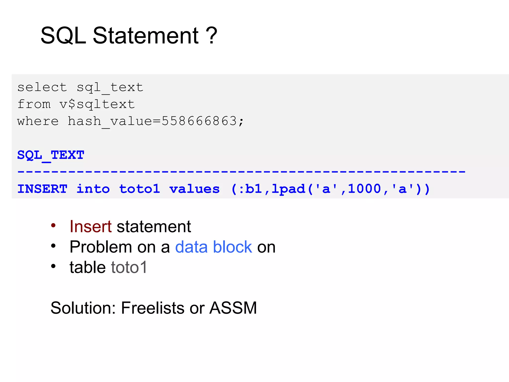 SQL Statement ?
select sql_text
from v$sqltext
where hash_value=558666863;
SQL_TEXT
-----------------------------------------------------
INSERT into toto1 values (:b1,lpad('a',1000,'a'))
• Insert statement
• Problem on a data block on
• table toto1
Solution: Freelists or ASSM
 