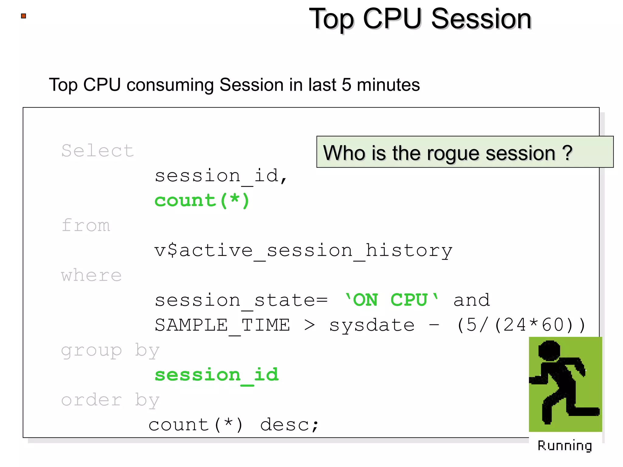 Top CPU SessionTop CPU Session
Top CPU consuming Session in last 5 minutes
Select
session_id,
count(*)
from
v$active_session_history
where
session_state= ‘ON CPU‘ and
SAMPLE_TIME > sysdate – (5/(24*60))
group by
session_id
order by
count(*) desc;
Select
session_id,
count(*)
from
v$active_session_history
where
session_state= ‘ON CPU‘ and
SAMPLE_TIME > sysdate – (5/(24*60))
group by
session_id
order by
count(*) desc;
Who is the rogue session ?Who is the rogue session ?
 