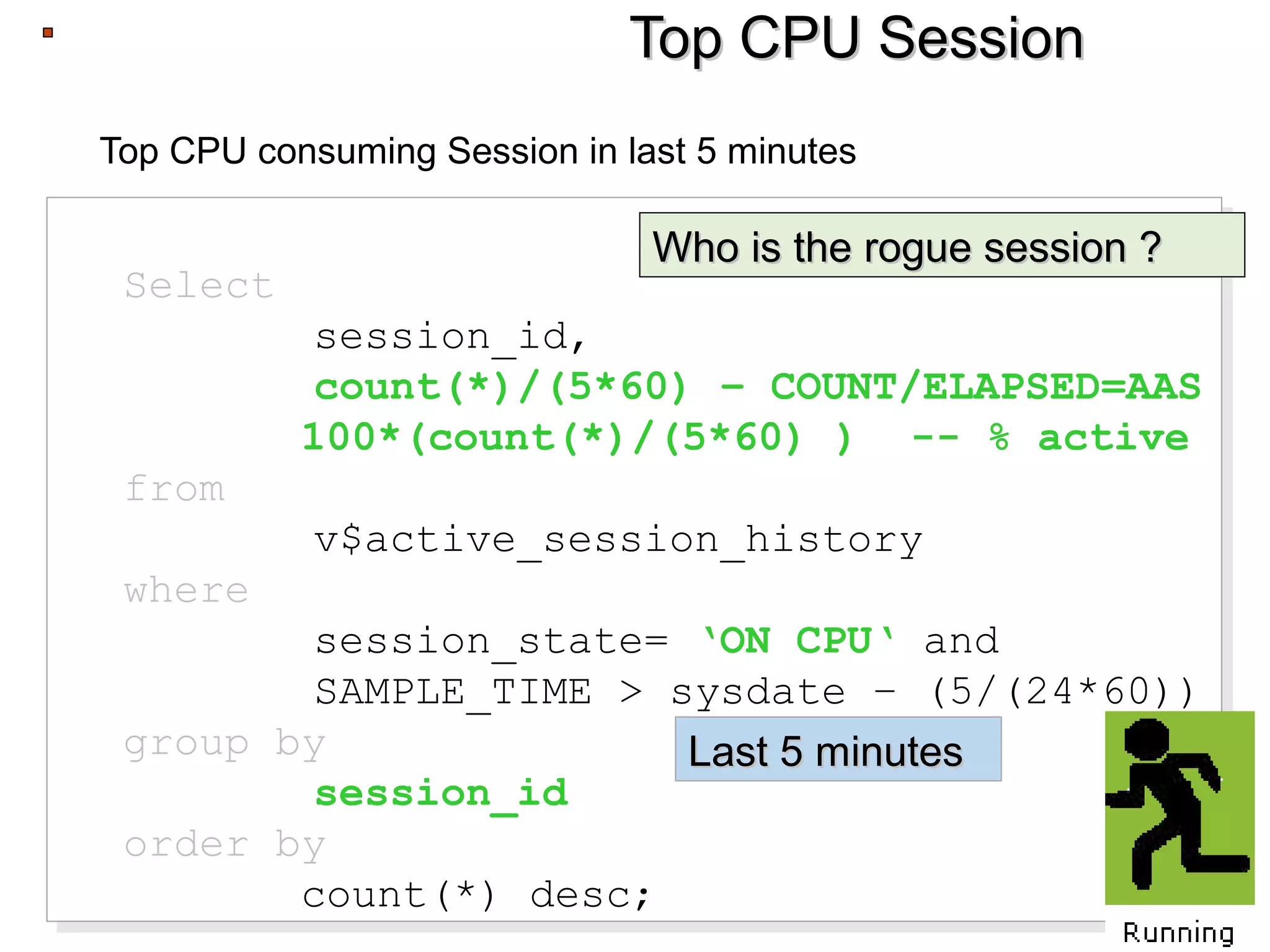 Top CPU SessionTop CPU Session
Top CPU consuming Session in last 5 minutes
Select
session_id,
count(*)/(5*60) – COUNT/ELAPSED=AAS
100*(count(*)/(5*60) ) -- % active
from
v$active_session_history
where
session_state= ‘ON CPU‘ and
SAMPLE_TIME > sysdate – (5/(24*60))
group by
session_id
order by
count(*) desc;
Select
session_id,
count(*)/(5*60) – COUNT/ELAPSED=AAS
100*(count(*)/(5*60) ) -- % active
from
v$active_session_history
where
session_state= ‘ON CPU‘ and
SAMPLE_TIME > sysdate – (5/(24*60))
group by
session_id
order by
count(*) desc;
Who is the rogue session ?Who is the rogue session ?
Last 5 minutesLast 5 minutes
 
