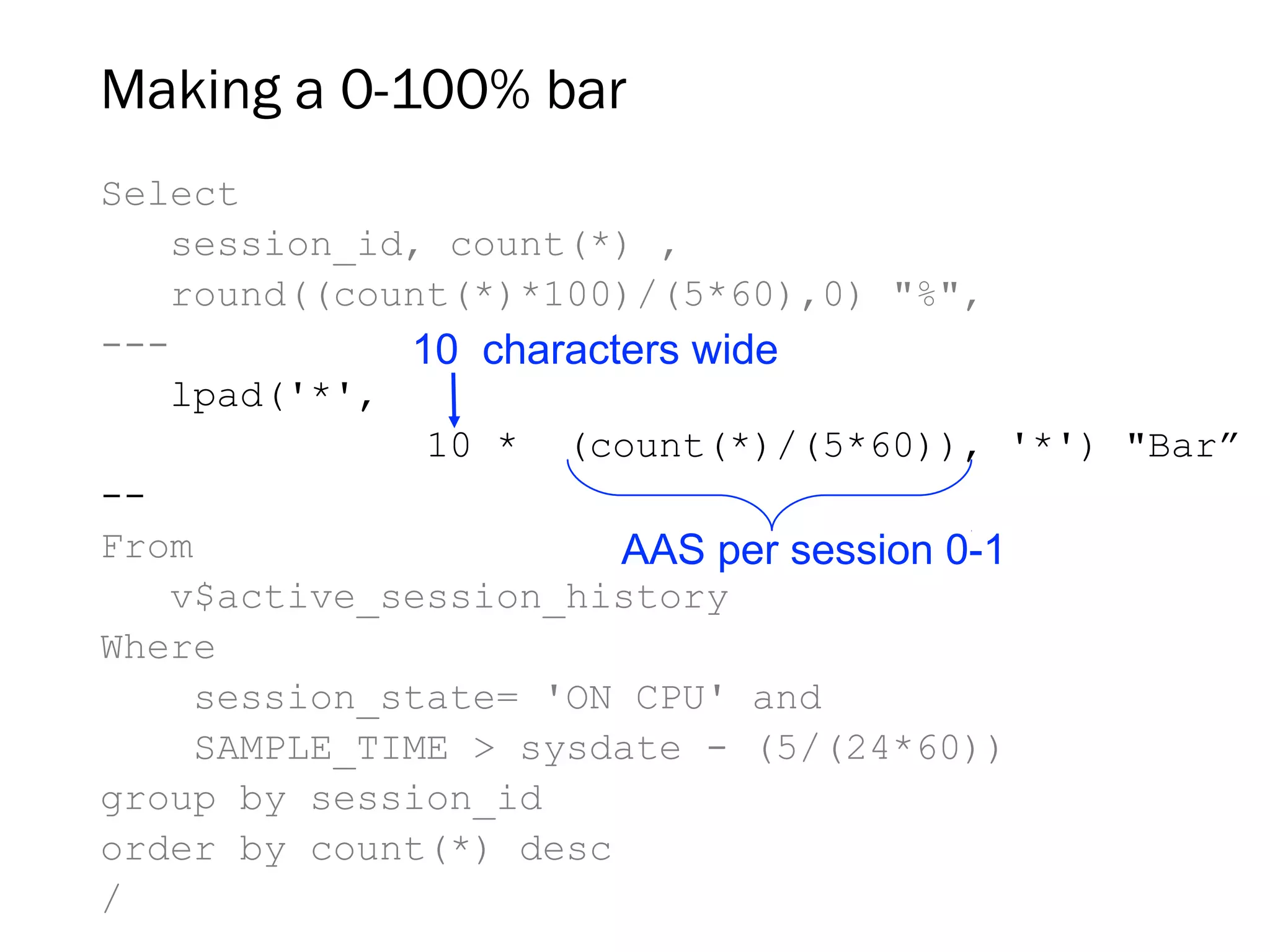 Making a 0-100% bar
Select
session_id, count(*) ,
round((count(*)*100)/(5*60),0) "%",
---
lpad('*',
10 * (count(*)/(5*60)), '*') "Bar”
--
From
v$active_session_history
Where
session_state= 'ON CPU' and
SAMPLE_TIME > sysdate - (5/(24*60))
group by session_id
order by count(*) desc
/
AAS per session 0-1
10 characters wide
 