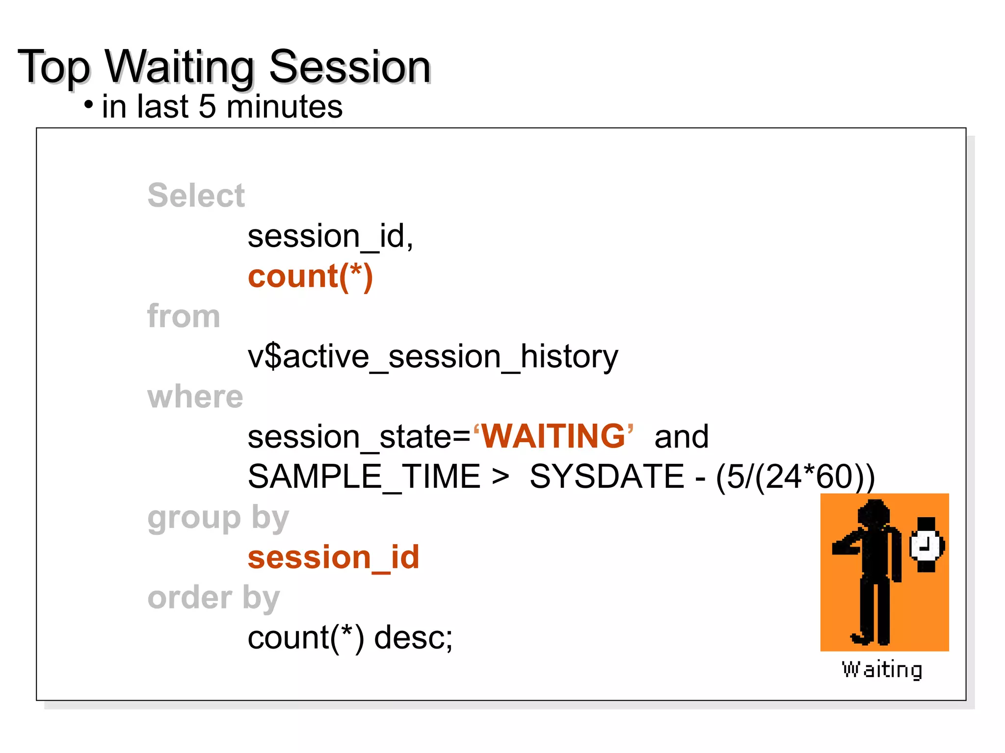Top Waiting SessionTop Waiting Session
• in last 5 minutes
Select
session_id,
count(*)
from
v$active_session_history
where
session_state=‘WAITING’ and
SAMPLE_TIME > SYSDATE - (5/(24*60))
group by
session_id
order by
count(*) desc;
Select
session_id,
count(*)
from
v$active_session_history
where
session_state=‘WAITING’ and
SAMPLE_TIME > SYSDATE - (5/(24*60))
group by
session_id
order by
count(*) desc;
 
