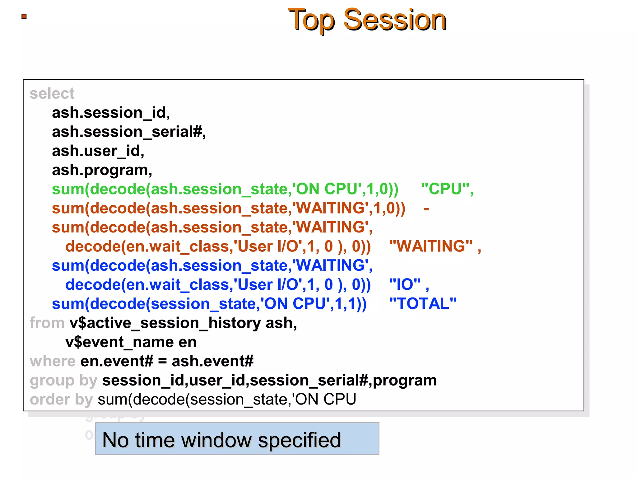 Top SessionTop Session
select
ash.session_id,
ash.session_serial#,
ash.user_id,
ash.program,
sum(decode(ash.session_state,'ON CPU',1,0)) "CPU",
sum(decode(ash.session_state,'WAITING',1,0)) -
sum(decode(ash.session_state,'WAITING',
decode(en.wait_class,'User I/O',1, 0 ), 0)) "WAITING" ,
sum(decode(ash.session_state,'WAITING',
decode(en.wait_class,'User I/O',1, 0 ), 0)) "IO" ,
sum(decode(session_state,'ON CPU',1,1)) "TOTAL"
from v$active_session_history ash,
v$event_name en
where en.event# = ash.event#
group by session_id,user_id,session_serial#,program
order by sum(decode(session_state,'ON CPU',1,1))
select
ash.session_id,
ash.session_serial#,
ash.user_id,
ash.program,
sum(decode(ash.session_state,'ON CPU',1,0)) "CPU",
sum(decode(ash.session_state,'WAITING',1,0)) -
sum(decode(ash.session_state,'WAITING',
decode(en.wait_class,'User I/O',1, 0 ), 0)) "WAITING" ,
sum(decode(ash.session_state,'WAITING',
decode(en.wait_class,'User I/O',1, 0 ), 0)) "IO" ,
sum(decode(session_state,'ON CPU',1,1)) "TOTAL"
from v$active_session_history ash,
v$event_name en
where en.event# = ash.event#
group by session_id,user_id,session_serial#,program
order by sum(decode(session_state,'ON CPU',1,1))
select
ash.session_id,
ash.session_serial#,
ash.user_id,
ash.program,
sum(decode(ash.session_state,'ON CPU',1,0)) "CPU",
sum(decode(ash.session_state,'WAITING',1,0)) -
sum(decode(ash.session_state,'WAITING',
decode(en.wait_class,'User I/O',1, 0 ), 0)) "WAITING" ,
sum(decode(ash.session_state,'WAITING',
decode(en.wait_class,'User I/O',1, 0 ), 0)) "IO" ,
sum(decode(session_state,'ON CPU',1,1)) "TOTAL"
from v$active_session_history ash,
v$event_name en
where en.event# = ash.event#
group by session_id,user_id,session_serial#,program
order by sum(decode(session_state,'ON CPU',1,1))
No time window specifiedNo time window specified
 