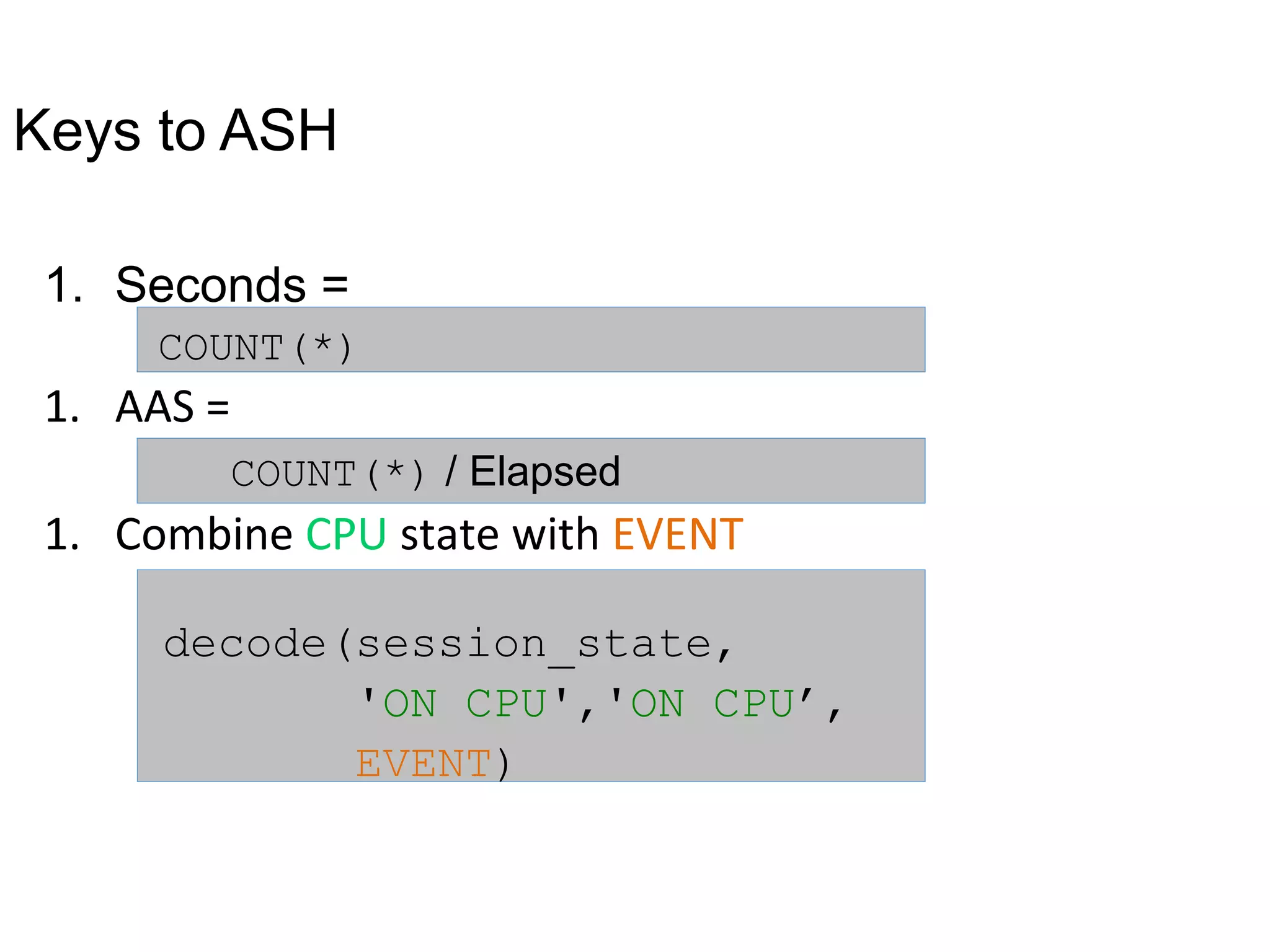 Keys to ASH
1. Seconds =
COUNT(*)
1. AAS =
COUNT(*) / Elapsed
1. Combine CPU state with EVENT
decode(session_state,
'ON CPU','ON CPU’,
EVENT)
 