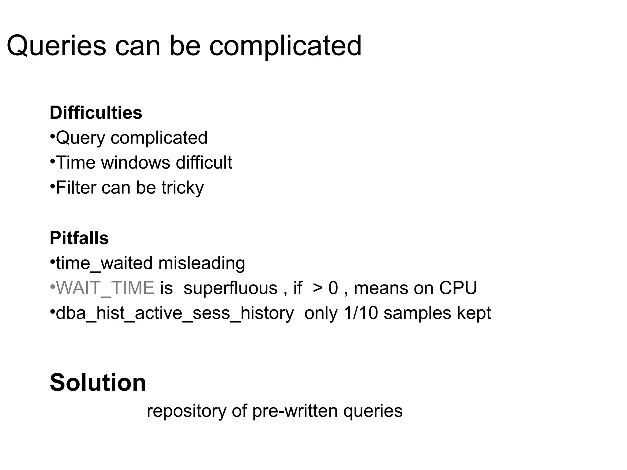 Queries can be complicated
Difficulties
•Query complicated
•Time windows difficult
•Filter can be tricky
Pitfalls
•time_waited misleading
•WAIT_TIME is superfluous , if > 0 , means on CPU
•dba_hist_active_sess_history only 1/10 samples kept
Solution
repository of pre-written queries
 