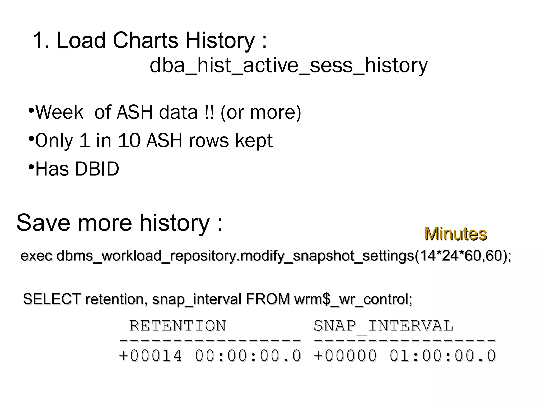 1. Load Charts History :
dba_hist_active_sess_history
•Week of ASH data !! (or more)
•Only 1 in 10 ASH rows kept
•Has DBID
SELECT retention, snap_interval FROM wrm$_wr_control;SELECT retention, snap_interval FROM wrm$_wr_control;
exec dbms_workload_repository.modify_snapshot_settings(14*24*60,60);exec dbms_workload_repository.modify_snapshot_settings(14*24*60,60);
RETENTION SNAP_INTERVALRETENTION SNAP_INTERVAL
----------------- ---------------------------------- -----------------
+00014 00:00:00.0 +00000 01:00:00.0+00014 00:00:00.0 +00000 01:00:00.0
MinutesMinutesSave more history :
 