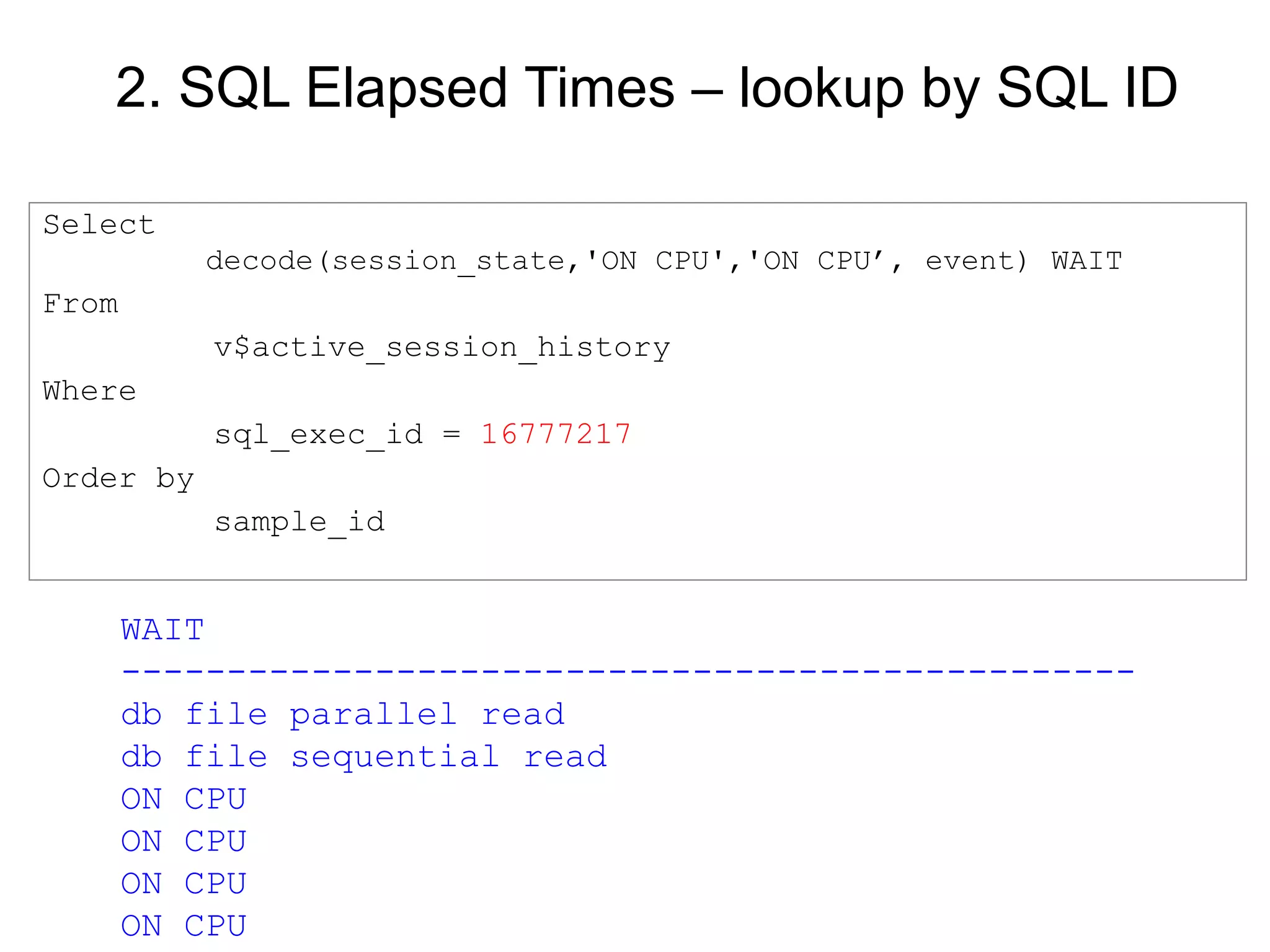 2. SQL Elapsed Times – lookup by SQL ID
Select
decode(session_state,'ON CPU','ON CPU’, event) WAIT
From
v$active_session_history
Where
sql_exec_id = 16777217
Order by
sample_id
WAIT
------------------------------------------------
db file parallel read
db file sequential read
ON CPU
ON CPU
ON CPU
ON CPU
 