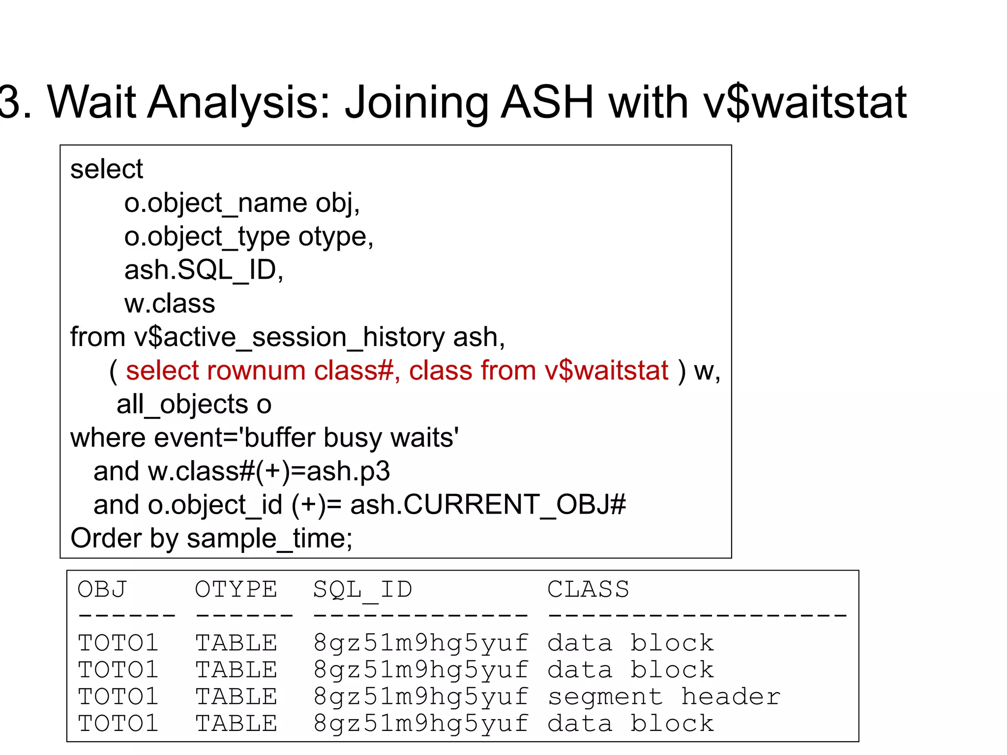 3. Wait Analysis: Joining ASH with v$waitstat
select
o.object_name obj,
o.object_type otype,
ash.SQL_ID,
w.class
from v$active_session_history ash,
( select rownum class#, class from v$waitstat ) w,
all_objects o
where event='buffer busy waits'
and w.class#(+)=ash.p3
and o.object_id (+)= ash.CURRENT_OBJ#
Order by sample_time;
OBJ OTYPE SQL_ID CLASS
------ ------ ------------- ------------------
TOTO1 TABLE 8gz51m9hg5yuf data block
TOTO1 TABLE 8gz51m9hg5yuf data block
TOTO1 TABLE 8gz51m9hg5yuf segment header
TOTO1 TABLE 8gz51m9hg5yuf data block
 