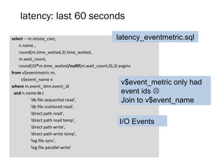 latency: last 60 seconds
select -- m.intsize_csec,
n.name ,
round(m.time_waited,3) time_waited,
m.wait_count,
round(10*m.time_waited/nullif(m.wait_count,0),3) avgms
from v$eventmetric m,
v$event_name n
where m.event_id=n.event_id
and n.name in (
'db file sequential read',
'db file scattered read',
'direct path read',
'direct path read temp',
'direct path write',
'direct path write temp',
'log file sync',
'log file parallel write'
I/O Events
v$event_metric only had
event ids 
Join to v$event_name
latency_eventmetric.sql
 