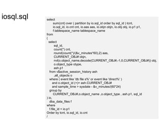 iosql.sql select
sum(cnt) over ( partition by io.sql_id order by sql_id ) tcnt,
io.sql_id, io.cnt cnt, io.aas aas, io.objn objn, io.obj obj, io.p1 p1,
f.tablespace_name tablespace_name
from
(
select
sql_id,
count(*) cnt,
round(count(*)/(&v_minutes*60),2) aas,
CURRENT_OBJ# objn,
nvl(o.object_name,decode(CURRENT_OBJ#,-1,0,CURRENT_OBJ#)) obj,
o.object_type otype,
ash.p1
from v$active_session_history ash
,all_objects o
where ( event like 'db file s%' or event like 'direct%' )
and o.object_id (+)= ash.CURRENT_OBJ#
and sample_time > sysdate - &v_minutes/(60*24)
group by
CURRENT_OBJ#,o.object_name ,o.object_type , ash.p1, sql_id
) io,
dba_data_files f
where
f.file_id = io.p1
Order by tcnt, io.sql_id, io.cnt
/
 