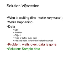 Solution V$session
•Who is waiting (like “buffer busy waits” )
•While happening
•Data
• Sql
• Session
• Object
• Type of buffer busy wait
• File and block involved in buffer busy wait
•Problem: waits over, data is gone
•Solution: Sample data
 