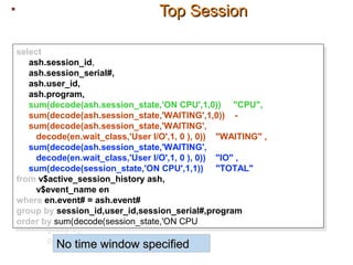 Top SessionTop Session
select
ash.session_id,
ash.session_serial#,
ash.user_id,
ash.program,
sum(decode(ash.session_state,'ON CPU',1,0)) "CPU",
sum(decode(ash.session_state,'WAITING',1,0)) -
sum(decode(ash.session_state,'WAITING',
decode(en.wait_class,'User I/O',1, 0 ), 0)) "WAITING" ,
sum(decode(ash.session_state,'WAITING',
decode(en.wait_class,'User I/O',1, 0 ), 0)) "IO" ,
sum(decode(session_state,'ON CPU',1,1)) "TOTAL"
from v$active_session_history ash,
v$event_name en
where en.event# = ash.event#
group by session_id,user_id,session_serial#,program
order by sum(decode(session_state,'ON CPU',1,1))
select
ash.session_id,
ash.session_serial#,
ash.user_id,
ash.program,
sum(decode(ash.session_state,'ON CPU',1,0)) "CPU",
sum(decode(ash.session_state,'WAITING',1,0)) -
sum(decode(ash.session_state,'WAITING',
decode(en.wait_class,'User I/O',1, 0 ), 0)) "WAITING" ,
sum(decode(ash.session_state,'WAITING',
decode(en.wait_class,'User I/O',1, 0 ), 0)) "IO" ,
sum(decode(session_state,'ON CPU',1,1)) "TOTAL"
from v$active_session_history ash,
v$event_name en
where en.event# = ash.event#
group by session_id,user_id,session_serial#,program
order by sum(decode(session_state,'ON CPU',1,1))
select
ash.session_id,
ash.session_serial#,
ash.user_id,
ash.program,
sum(decode(ash.session_state,'ON CPU',1,0)) "CPU",
sum(decode(ash.session_state,'WAITING',1,0)) -
sum(decode(ash.session_state,'WAITING',
decode(en.wait_class,'User I/O',1, 0 ), 0)) "WAITING" ,
sum(decode(ash.session_state,'WAITING',
decode(en.wait_class,'User I/O',1, 0 ), 0)) "IO" ,
sum(decode(session_state,'ON CPU',1,1)) "TOTAL"
from v$active_session_history ash,
v$event_name en
where en.event# = ash.event#
group by session_id,user_id,session_serial#,program
order by sum(decode(session_state,'ON CPU',1,1))
No time window specifiedNo time window specified
 