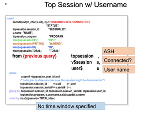 Top Session w/ UsernameTop Session w/ Username
select
decode(nvl(to_char(s.sid),-1),-1,'DISCONNECTED','CONNECTED')
"STATUS",
topsession.session_id "SESSION_ID",
u.name "NAME",
topsession.program "PROGRAM",
max(topsession.CPU) "CPU",
max(topsession.WAITING) "WAITING",
max(topsession.IO) "IO",
max(topsession.TOTAL) "TOTAL"
from {previous query} ) topsession ,
v$session s,
user$ u
where
u.user# =topsession.user_id and
/* outer join to v$session because the session might be disconnected */
topsession.session_id = s.sid (+) and
topsession.session_serial# = s.serial# (+)
group by topsession.session_id, topsession.session_serial#, topsession.user_id,
topsession.program, s.username,s.sid,s.paddr,u.name
order by max(topsession.TOTAL) desc
select
decode(nvl(to_char(s.sid),-1),-1,'DISCONNECTED','CONNECTED')
"STATUS",
topsession.session_id "SESSION_ID",
u.name "NAME",
topsession.program "PROGRAM",
max(topsession.CPU) "CPU",
max(topsession.WAITING) "WAITING",
max(topsession.IO) "IO",
max(topsession.TOTAL) "TOTAL"
from {previous query} ) topsession ,
v$session s,
user$ u
where
u.user# =topsession.user_id and
/* outer join to v$session because the session might be disconnected */
topsession.session_id = s.sid (+) and
topsession.session_serial# = s.serial# (+)
group by topsession.session_id, topsession.session_serial#, topsession.user_id,
topsession.program, s.username,s.sid,s.paddr,u.name
order by max(topsession.TOTAL) desc
No time window specifiedNo time window specified
Connected?Connected?
User nameUser name
ASHASH
 