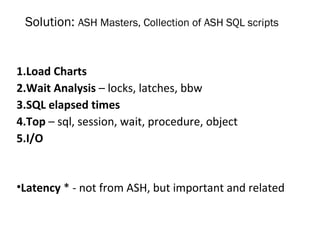 Solution: ASH Masters, Collection of ASH SQL scripts
1.Load Charts
2.Wait Analysis – locks, latches, bbw
3.SQL elapsed times
4.Top – sql, session, wait, procedure, object
5.I/O
•Latency * - not from ASH, but important and related
 