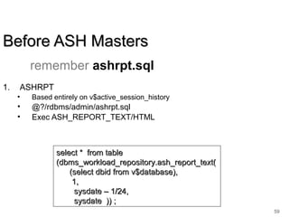 59
Before ASH MastersBefore ASH Masters
1. ASHRPT
• Based entirely on v$active_session_history
• @?/rdbms/admin/ashrpt.sql
• Exec ASH_REPORT_TEXT/HTML
select * from tableselect * from table
(dbms_workload_repository.ash_report_text((dbms_workload_repository.ash_report_text(
(select dbid from v$database),(select dbid from v$database),
1,1,
sysdate – 1/24,sysdate – 1/24,
sysdate )) ;sysdate )) ;
remember ashrpt.sql
 