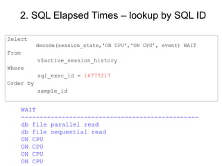 2. SQL Elapsed Times – lookup by SQL ID
Select
decode(session_state,'ON CPU','ON CPU’, event) WAIT
From
v$active_session_history
Where
sql_exec_id = 16777217
Order by
sample_id
WAIT
------------------------------------------------
db file parallel read
db file sequential read
ON CPU
ON CPU
ON CPU
ON CPU
 