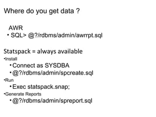 Copyright 2006 Kyle Hailey
Statspack = always available
•Install
•Connect as SYSDBA
•@?/rdbms/admin/spcreate.sql
•Run
•Exec statspack.snap;
•Generate Reports
•@?/rdbms/admin/spreport.sql
AWR
• SQL> @?/rdbms/admin/awrrpt.sql
Where do you get data ?
 