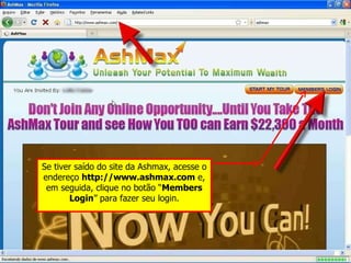 Se tiver saído do site da Ashmax, acesse o endereço  http://www.ashmax.com  e, em seguida, clique no botão “ Members Login ” para fazer seu login. 