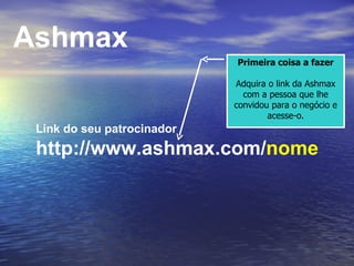 Link do seu patrocinador http://www.ashmax.com/ nome Ashmax Primeira coisa a fazer Adquira o link da Ashmax com a pessoa que lhe convidou para o negócio e acesse-o. 