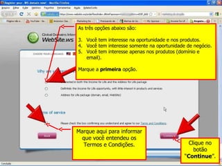 As três opções abaixo são: Você tem interesse na oportunidade e nos produtos. Você tem interesse somente na oportunidade de negócio. Você tem interesse apenas nos produtos (domínio e email). Marque a  primeira  opção. Marque aqui para informar que você entendeu os Termos e Condições. Clique no botão “ Continue ”. 