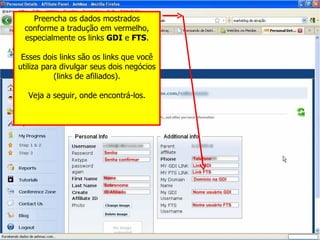 Preencha os dados mostrados conforme a tradução em vermelho, especialmente os links  GDI  e  FTS . Esses dois links são os links que você utiliza para divulgar seus dois negócios (links de afiliados). Veja a seguir, onde encontrá-los. 
