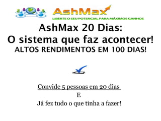 AshMax 20 Dias:
O sistema que faz acontecer!
ALTOS RENDIMENTOS EM 100 DIAS!
Convide 5 pessoas em 20 dias
E
Já fez tudo o que tinha a fazer!
 