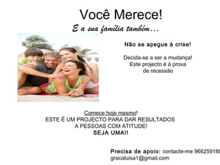 Você Merece!
Não se apegue à crise!
Decida-se a ser a mudança!
Este projecto é à prova
de recessão
Comece hoje mesmo!
ESTE É UM PROJECTO PARA DAR RESULTADOS
A PESSOAS COM ATITUDE!
SEJA UMA!!
E a sua família também…
Precisa de apoio: contacte-me 966259188
gracaluisa1@gmail.com
 