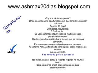 www.ashmax20dias.blogspot.com
O que você tem a perder?
Onde encontra uma oportunidade em que terá de se aplicar
a fundo
Apenas 20 dias?
Com estes resultados?
E finalmente…
Se você já tentou algum negócio multinível sabe
perfeitamente quais
Os dois grandes obstáculos, o tempo que as pessoas
demoram,
E a constante preocupação de procurar pessoas.
O sistema AshMax foi criado para lapidar esses motivos de
entrave
Ao crescimento.
Faz sentido pois o sucesso!
Na história da net bateu o recorde registos no mundo
inteiro
Seja o próximo e terá aqui o meu apoio para
esclarecimentos.
Q
uestione-
se
 