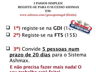 3 PASSOS SIMPLES!
REGISTE-SE PARA O SUCESSO ASHMAX
EM:
www.ashmax.com/gracaportugal (Grátis)
 1º) registe-se na GDI (10$)
 2º) Registe-se na FTS (15$)
 3º) Convide 5 pessoas num
prazo de 20 dias para o Sistema
Ashmax.
E não precisa fazer mais nada! O
 