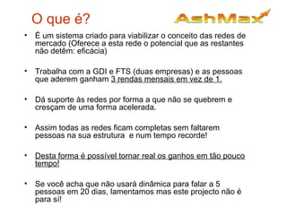 O que é?
• É um sistema criado para viabilizar o conceito das redes de
mercado (Oferece a esta rede o potencial que as restantes
não detêm: eficácia)
• Trabalha com a GDI e FTS (duas empresas) e as pessoas
que aderem ganham 3 rendas mensais em vez de 1.
• Dá suporte às redes por forma a que não se quebrem e
cresçam de uma forma acelerada.
• Assim todas as redes ficam completas sem faltarem
pessoas na sua estrutura e num tempo recorde!
• Desta forma é possível tornar real os ganhos em tão pouco
tempo!
• Se você acha que não usará dinâmica para falar a 5
pessoas em 20 dias, lamentamos mas este projecto não é
para sí!
 