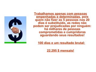 Trabalhamos apenas com pessoas
empenhadas e determinadas, pois
quem não fizer as 5 pessoas nos 20
dias é substituído, as redes não
podem ser prejudicadas por ninguém:
há milhares de pessoas
comprometidas e cumpridoras
aguardando seus resultados!
100 dias e um resultado brutal:
22.295 $ mensais!
 