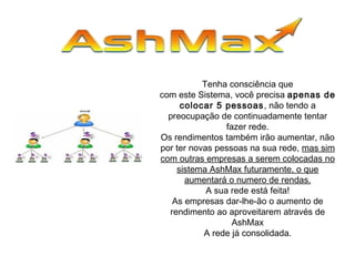 Tenha consciência que
com este Sistema, você precisa apenas de
colocar 5 pessoas, não tendo a
preocupação de continuadamente tentar
fazer rede.
Os rendimentos também irão aumentar, não
por ter novas pessoas na sua rede, mas sim
com outras empresas a serem colocadas no
sistema AshMax futuramente, o que
aumentará o numero de rendas.
A sua rede está feita!
As empresas dar-lhe-ão o aumento de
rendimento ao aproveitarem através de
AshMax
A rede já consolidada.
 