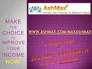 www.ASHmax.com/MAXashMAX MAKE THE CHOICE TOIMPROVE YOUR INCOME NOW!  3 simple steps To $22,000+ PER MONTH In under 100 days 