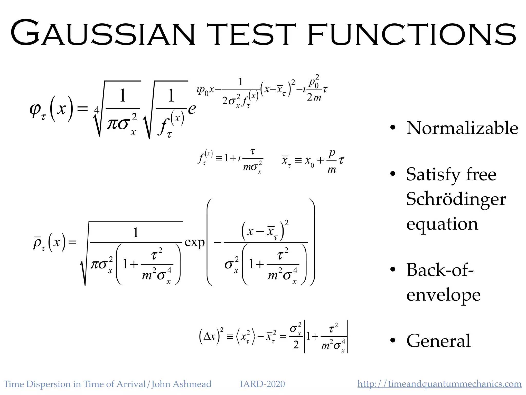 http://timeandquantummechanics.comTime Dispersion in Time of Arrival/John Ashmead IARD-2020
Gaussian test functions
• Normalizable
• Satisfy free
Schrödinger
equation
• Back-of-
envelope
• General
ϕτ
x( )=
1
πσ x
2
4
1
fτ
x( ) e
ıp0x−
1
2σ x
2
fτ
x( )
x−xτ( )2
−ı
p0
2
2m
τ
fτ
x( )
≡ 1+ ı
τ
mσ x
2 xτ
≡ x0
+
p
m
τ
ρτ
x( )=
1
πσ x
2
1+
τ 2
m2
σ x
4
⎛
⎝
⎜
⎞
⎠
⎟
exp −
x − xτ( )
2
σ x
2
1+
τ 2
m2
σ x
4
⎛
⎝
⎜
⎞
⎠
⎟
⎛
⎝
⎜
⎜
⎜
⎜
⎞
⎠
⎟
⎟
⎟
⎟
Δx( )
2
≡ xτ
2
− xτ
2
=
σ x
2
2
1+
τ 2
m2
σ x
4
 