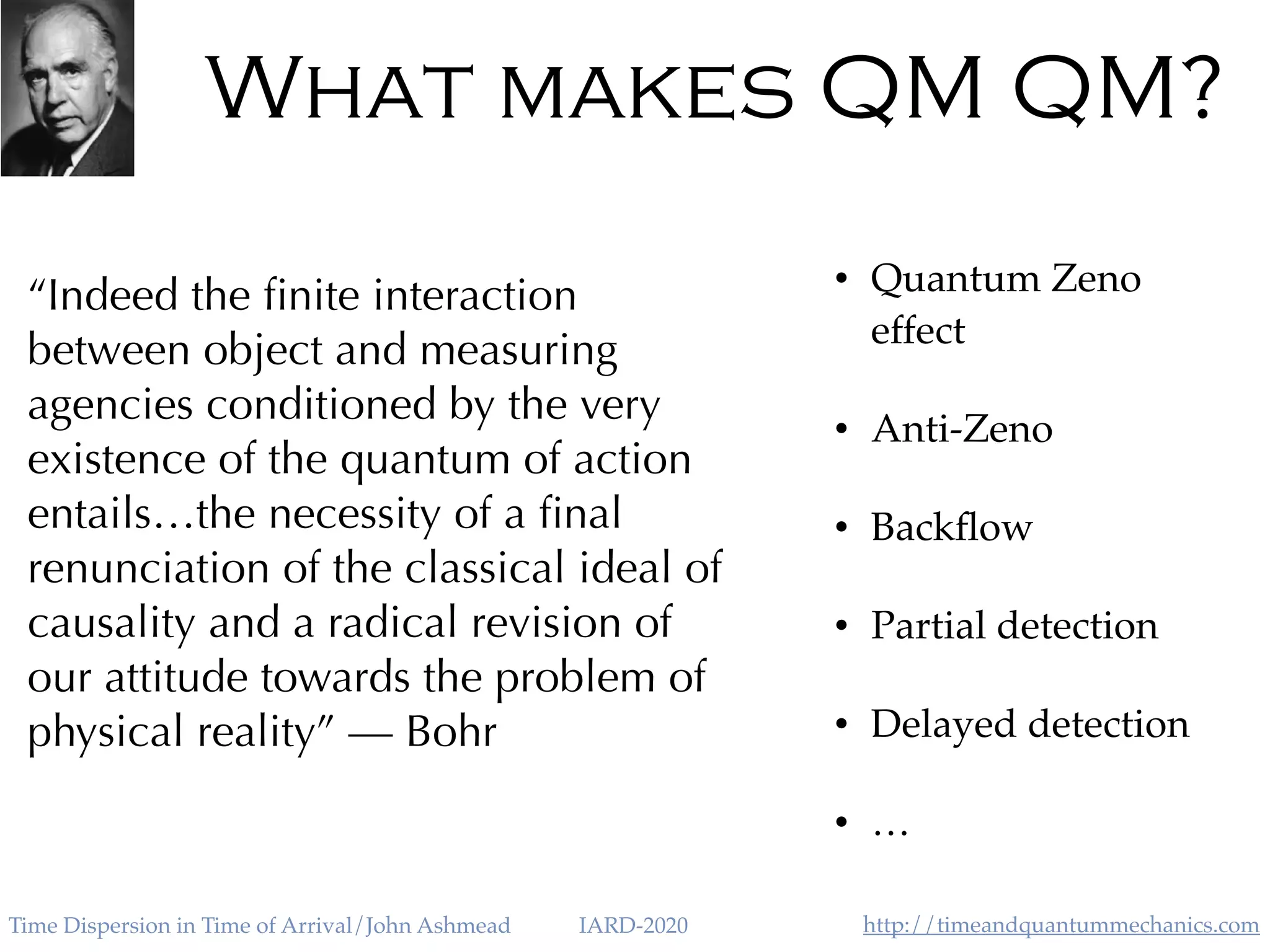 http://timeandquantummechanics.comTime Dispersion in Time of Arrival/John Ashmead IARD-2020
What makes QM QM?
• Quantum Zeno
effect
• Anti-Zeno
• Backﬂow
• Partial detection
• Delayed detection
• …
“Indeed the ﬁnite interaction
between object and measuring
agencies conditioned by the very
existence of the quantum of action
entails…the necessity of a ﬁnal
renunciation of the classical ideal of
causality and a radical revision of
our attitude towards the problem of
physical reality” — Bohr
 