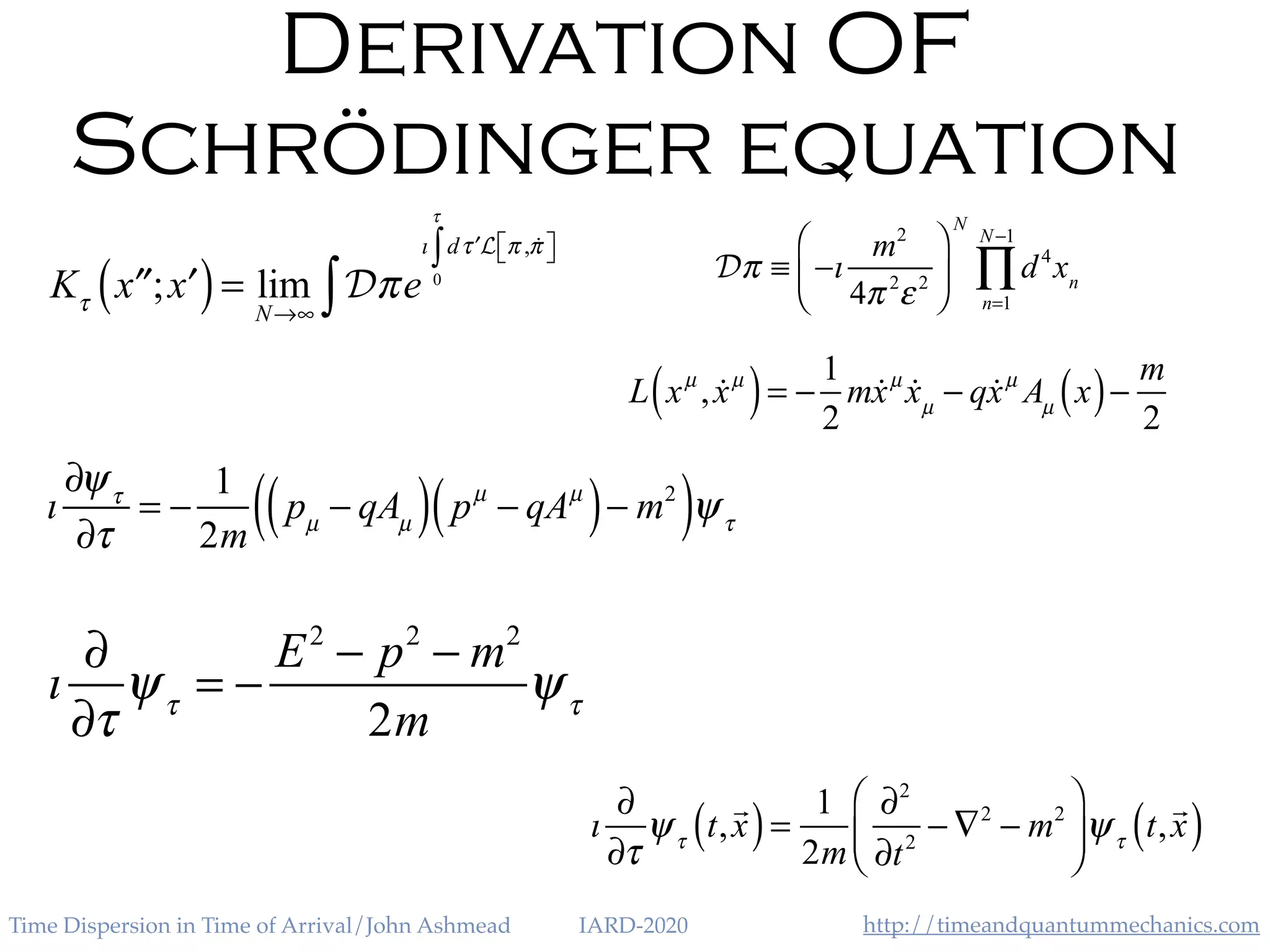 http://timeandquantummechanics.comTime Dispersion in Time of Arrival/John Ashmead IARD-2020
Derivation OF
Schrödinger equation
Kτ
′′x ; ′x( )= lim
N→∞
Dπe
ı d ′τ L π , !π⎡⎣ ⎤⎦
0
τ
∫
∫
Dπ ≡ −ı
m2
4π 2
ε2
⎛
⎝⎜
⎞
⎠⎟
N
d4
n=1
N−1
∏ xn
L xµ
, !xµ
( )= −
1
2
m!xµ
!xµ
− q!xµ
Aµ
x( )−
m
2
ı
∂ψτ
∂τ
= −
1
2m
pµ
− qAµ( ) pµ
− qAµ
( )− m2
( )ψτ
ı
∂
∂τ
ψτ
= −
E2
− p2
− m2
2m
ψτ
ı
∂
∂τ
ψτ
t,
!
x( )=
1
2m
∂2
∂t2
− ∇2
− m2
⎛
⎝⎜
⎞
⎠⎟ψτ
t,
!
x( )
 